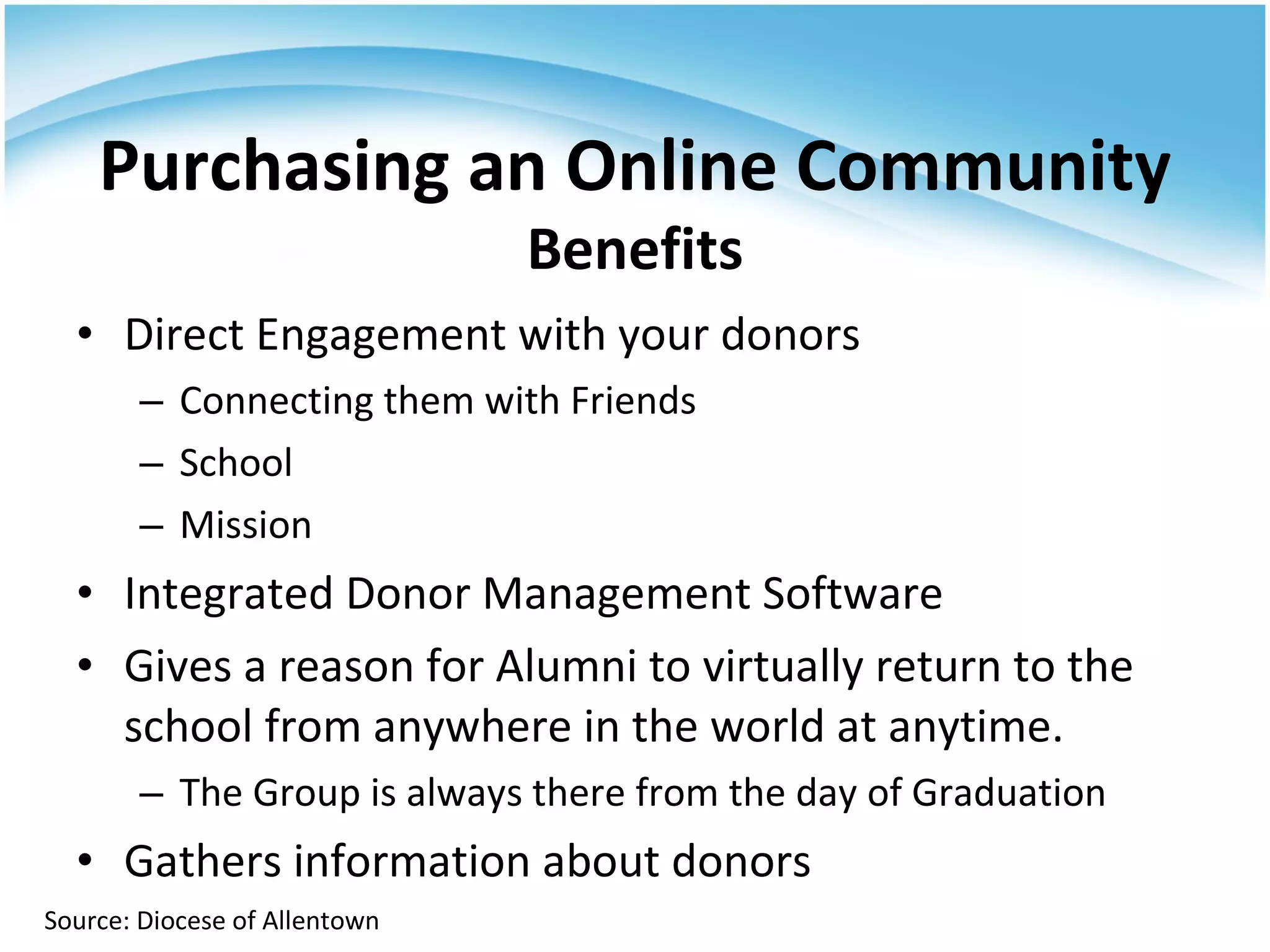 Direct Engagement with your donors Connecting them with Friends School Mission Integrated Donor Management Software Gives a reason for Alumni to virtually return to the school from anywhere in the world at anytime. The Group is always there from the day of Graduation Gathers information about donors Purchasing an Online Community Benefits Source: Diocese of Allentown 