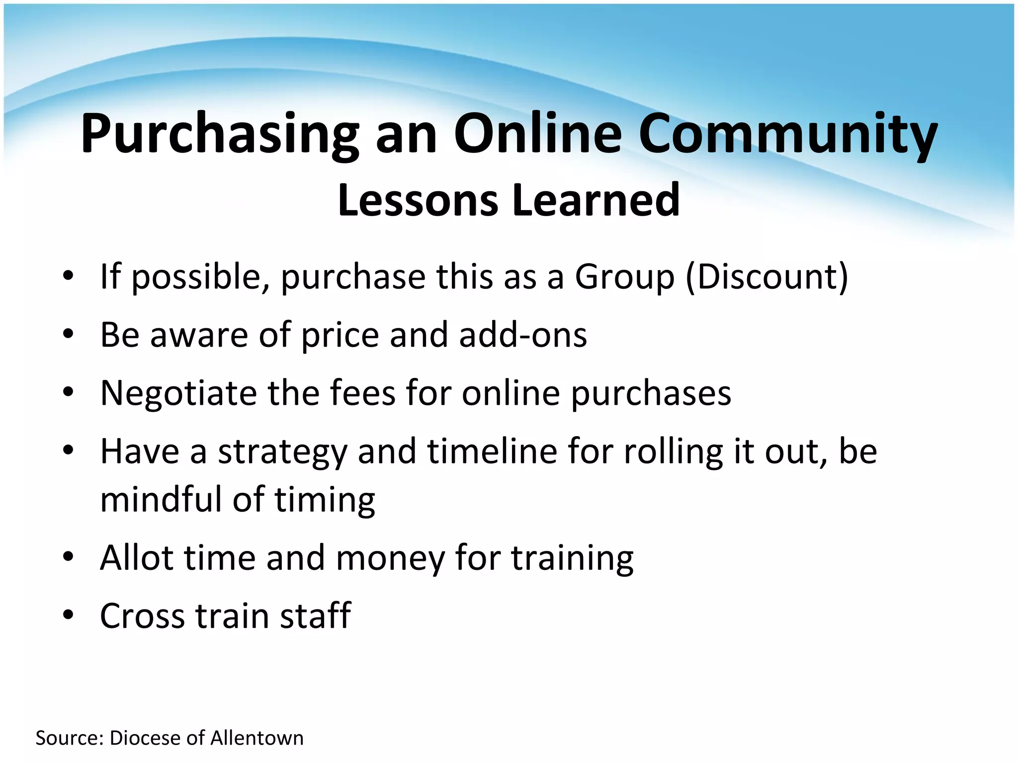 If possible, purchase this as a Group (Discount) Be aware of price and add-ons Negotiate the fees for online purchases Have a strategy and timeline for rolling it out, be mindful of timing Allot time and money for training Cross train staff Purchasing an Online Community Lessons Learned Source: Diocese of Allentown 