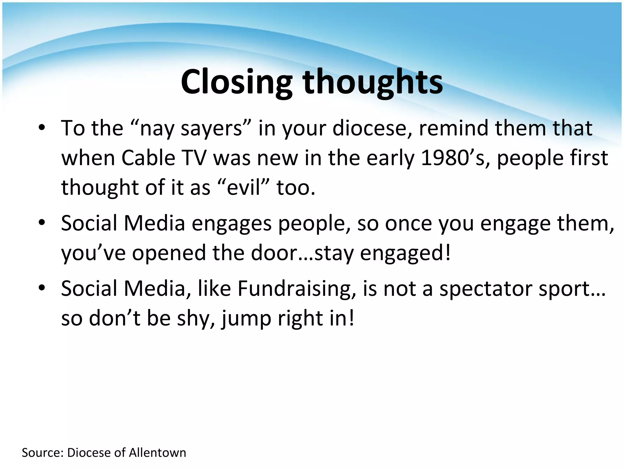 To the “nay sayers” in your diocese, remind them that when Cable TV was new in the early 1980’s, people first thought of it as “evil” too. Social Media engages people, so once you engage them, you’ve opened the door…stay engaged! Social Media, like Fundraising, is not a spectator sport…so don’t be shy, jump right in! Closing thoughts Source: Diocese of Allentown 