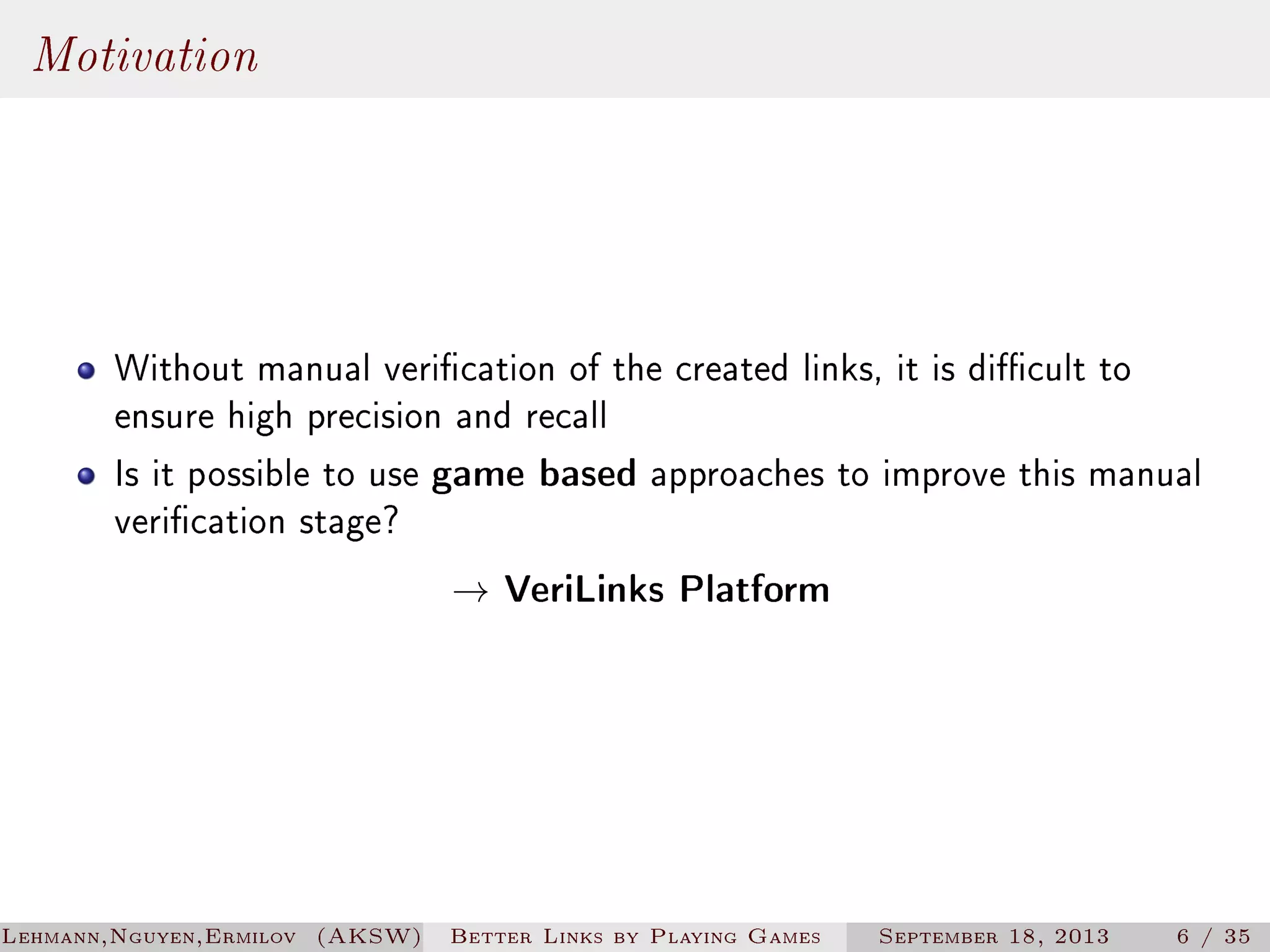 Motivation

Without manual verication of the created links, it is dicult to
ensure high precision and recall
Is it possible to use game based approaches to improve this manual
verication stage?
→ VeriLinks Platform

Lehmann,Nguyen,Ermilov (AKSW)

Better Links by Playing Games

September 18, 2013

6 / 35

 