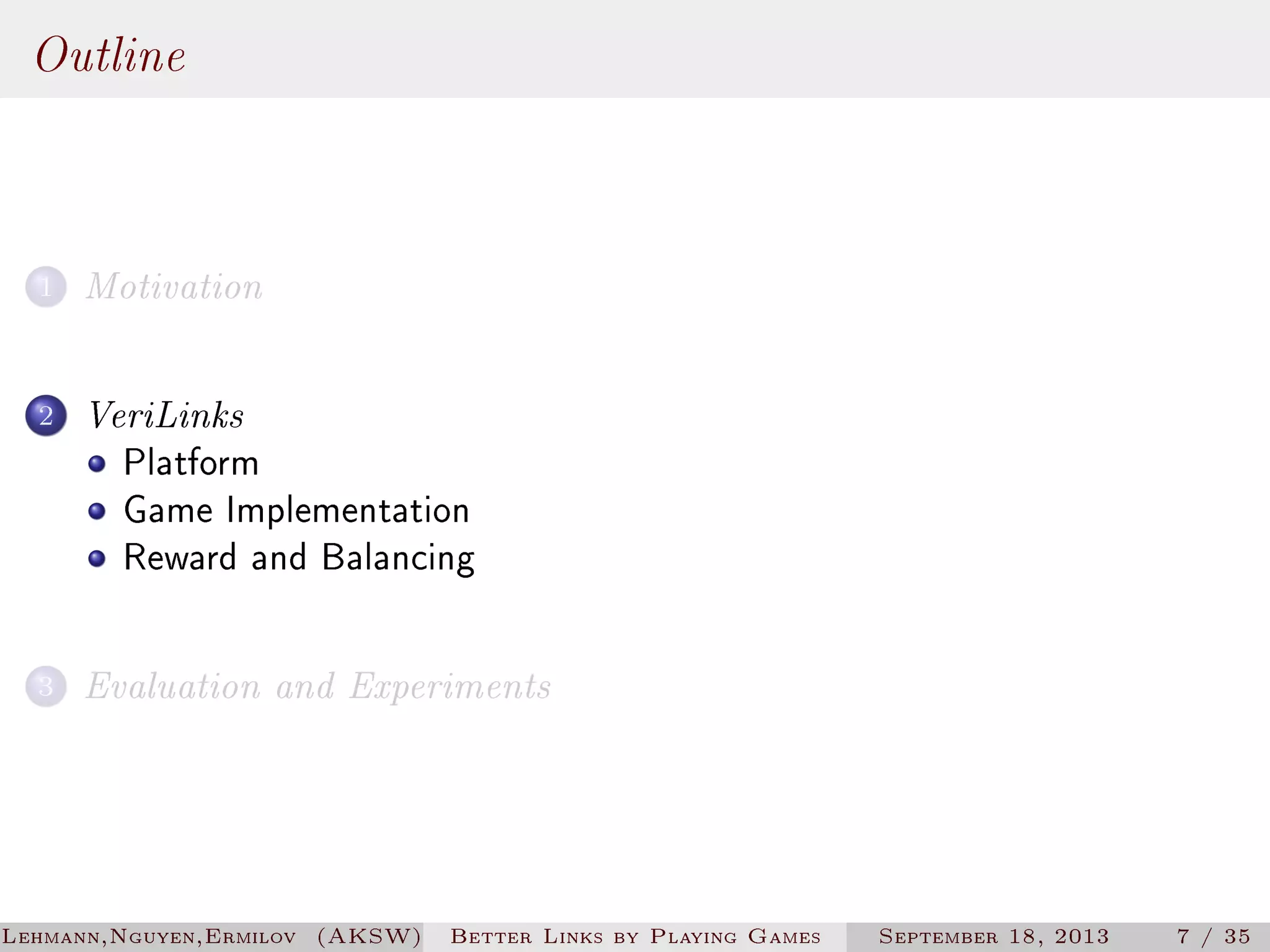 Outline
1

Motivation

2

VeriLinks
Platform
Game Implementation
Reward and Balancing

3

Evaluation and Experiments

Lehmann,Nguyen,Ermilov (AKSW)

Better Links by Playing Games

September 18, 2013

7 / 35

 