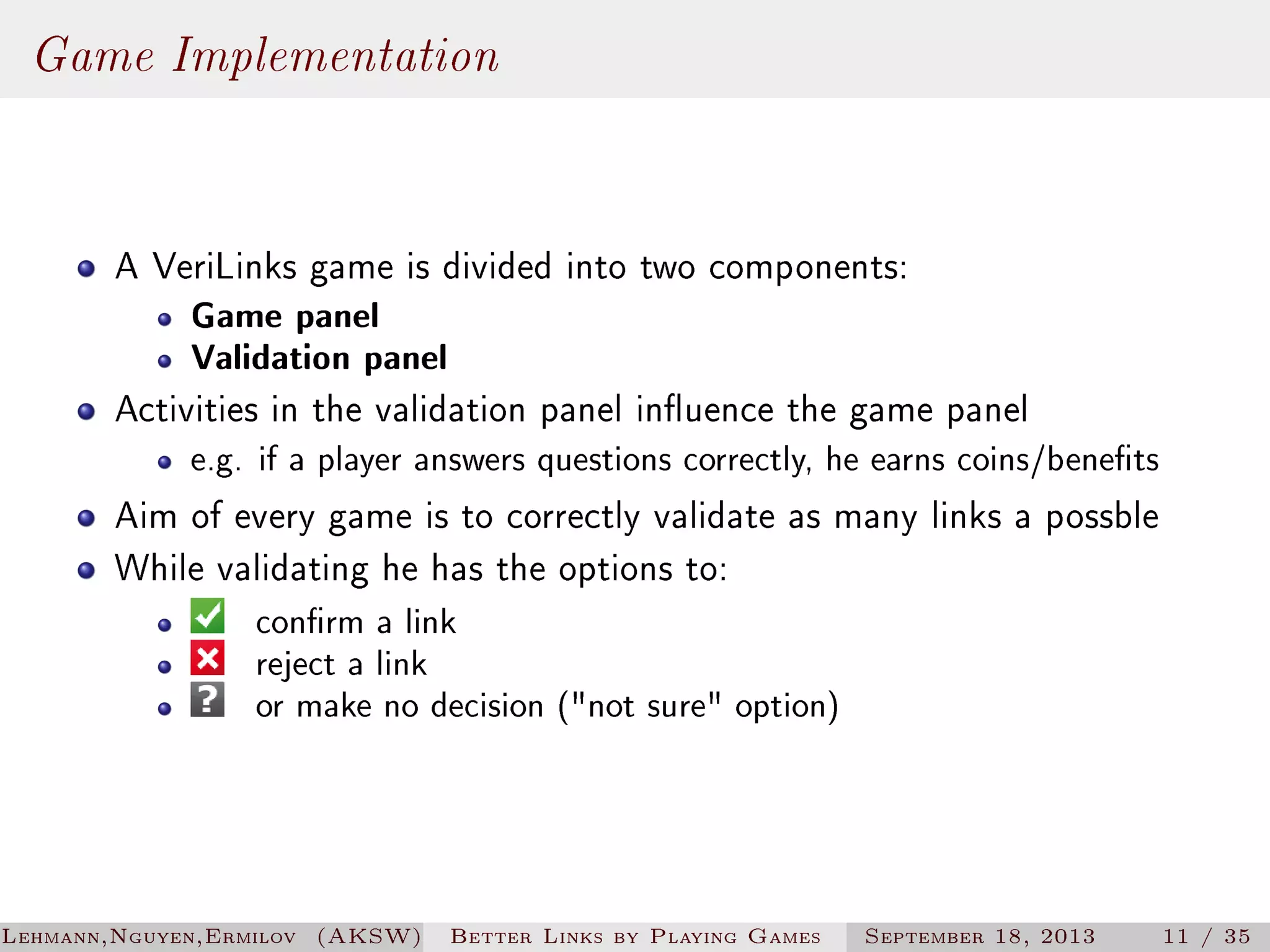 Game Implementation
A VeriLinks game is divided into two components:

Game panel
Validation panel

Activities in the validation panel inuence the game panel

e.g. if a player answers questions correctly, he earns coins/benets

Aim of every game is to correctly validate as many links a possble
While validating he has the options to:
conrm a link
reject a link
or make no decision (not sure option)

Lehmann,Nguyen,Ermilov (AKSW)

Better Links by Playing Games

September 18, 2013

11 / 35

 