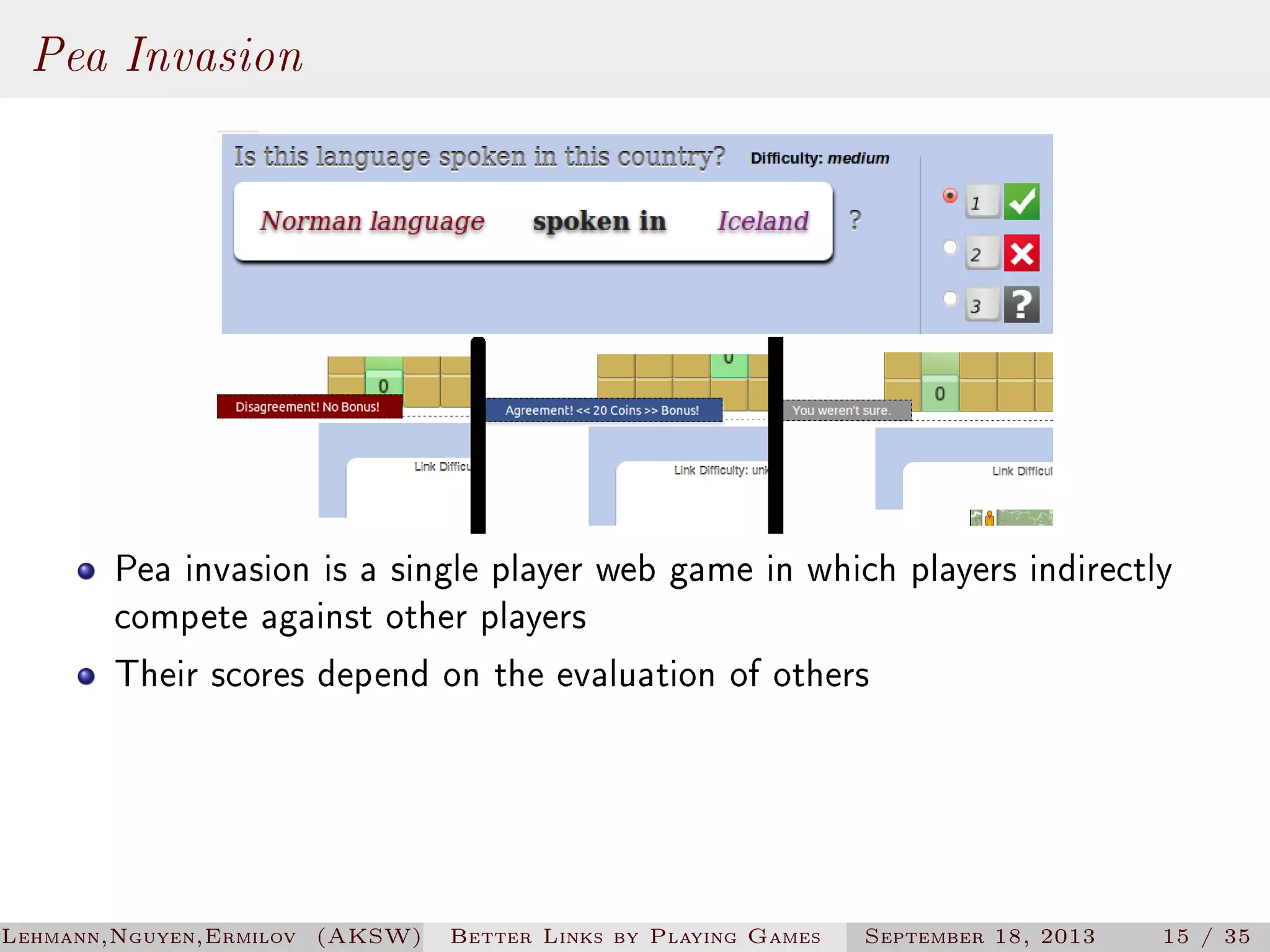 Pea Invasion

Pea invasion is a single player web game in which players indirectly
compete against other players
Their scores depend on the evaluation of others

Lehmann,Nguyen,Ermilov (AKSW)

Better Links by Playing Games

September 18, 2013

15 / 35

 