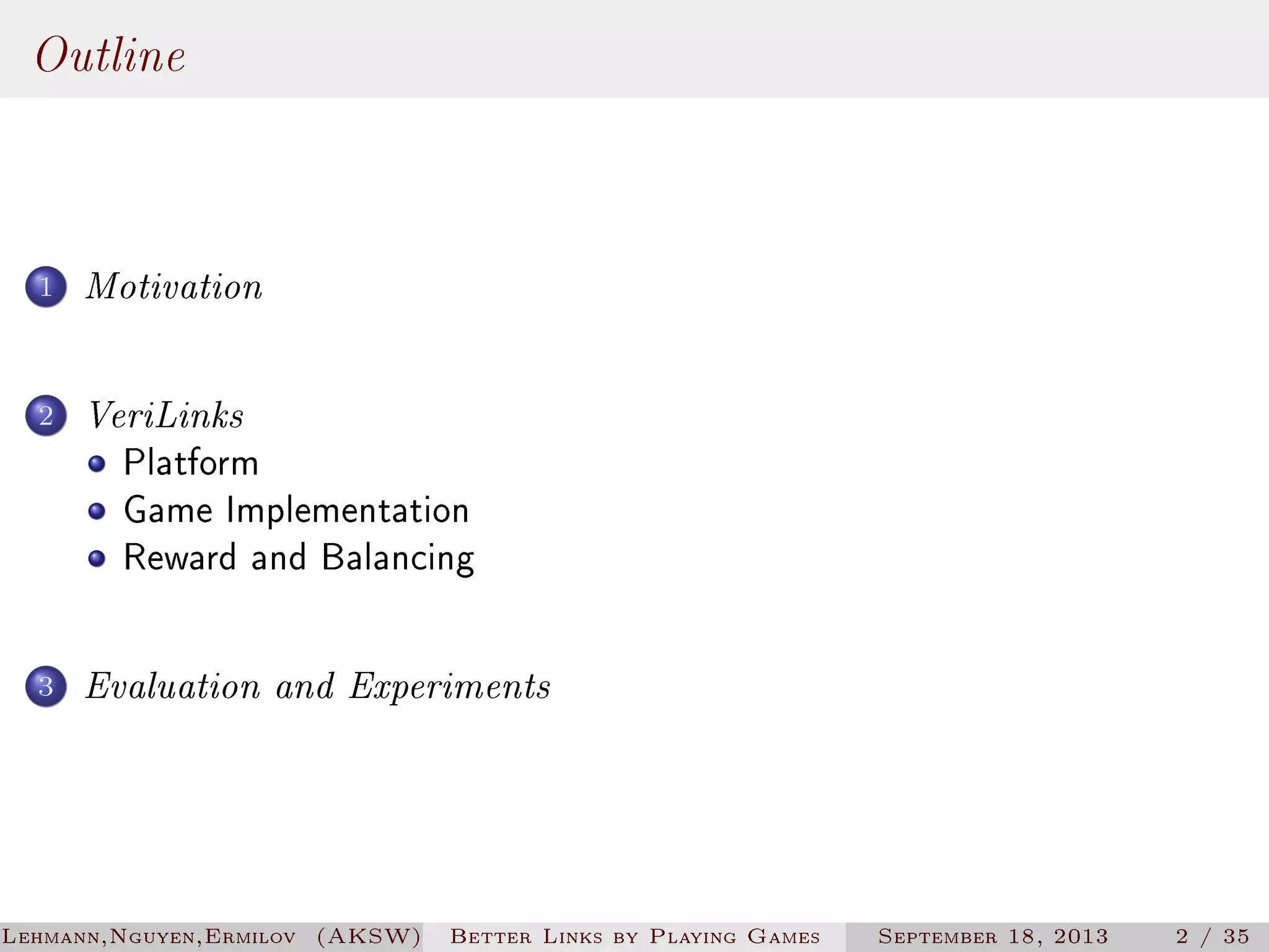 Outline
1

Motivation

2

VeriLinks
Platform
Game Implementation
Reward and Balancing

3

Evaluation and Experiments

Lehmann,Nguyen,Ermilov (AKSW)

Better Links by Playing Games

September 18, 2013

2 / 35

 
