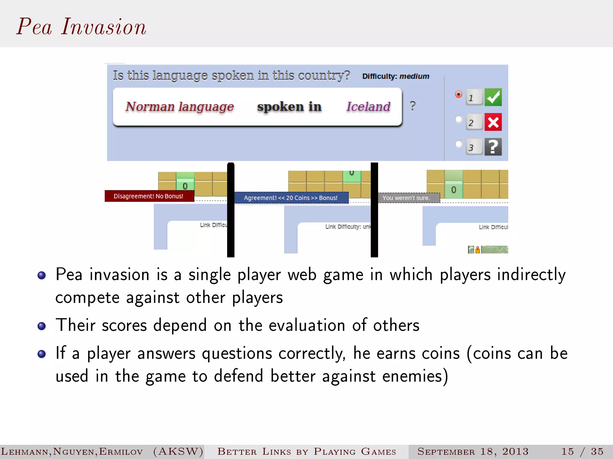 Pea Invasion

Pea invasion is a single player web game in which players indirectly
compete against other players
Their scores depend on the evaluation of others
If a player answers questions correctly, he earns coins (coins can be
used in the game to defend better against enemies)

Lehmann,Nguyen,Ermilov (AKSW)

Better Links by Playing Games

September 18, 2013

15 / 35

 