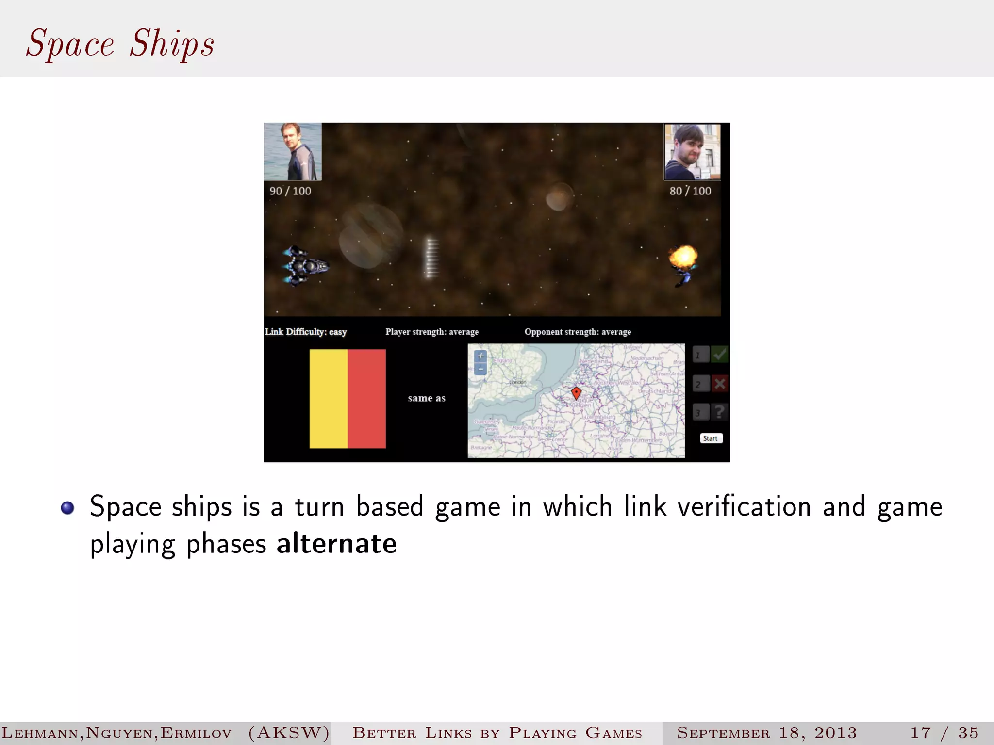 Space Ships

Space ships is a turn based game in which link verication and game
playing phases alternate

Lehmann,Nguyen,Ermilov (AKSW)

Better Links by Playing Games

September 18, 2013

17 / 35

 