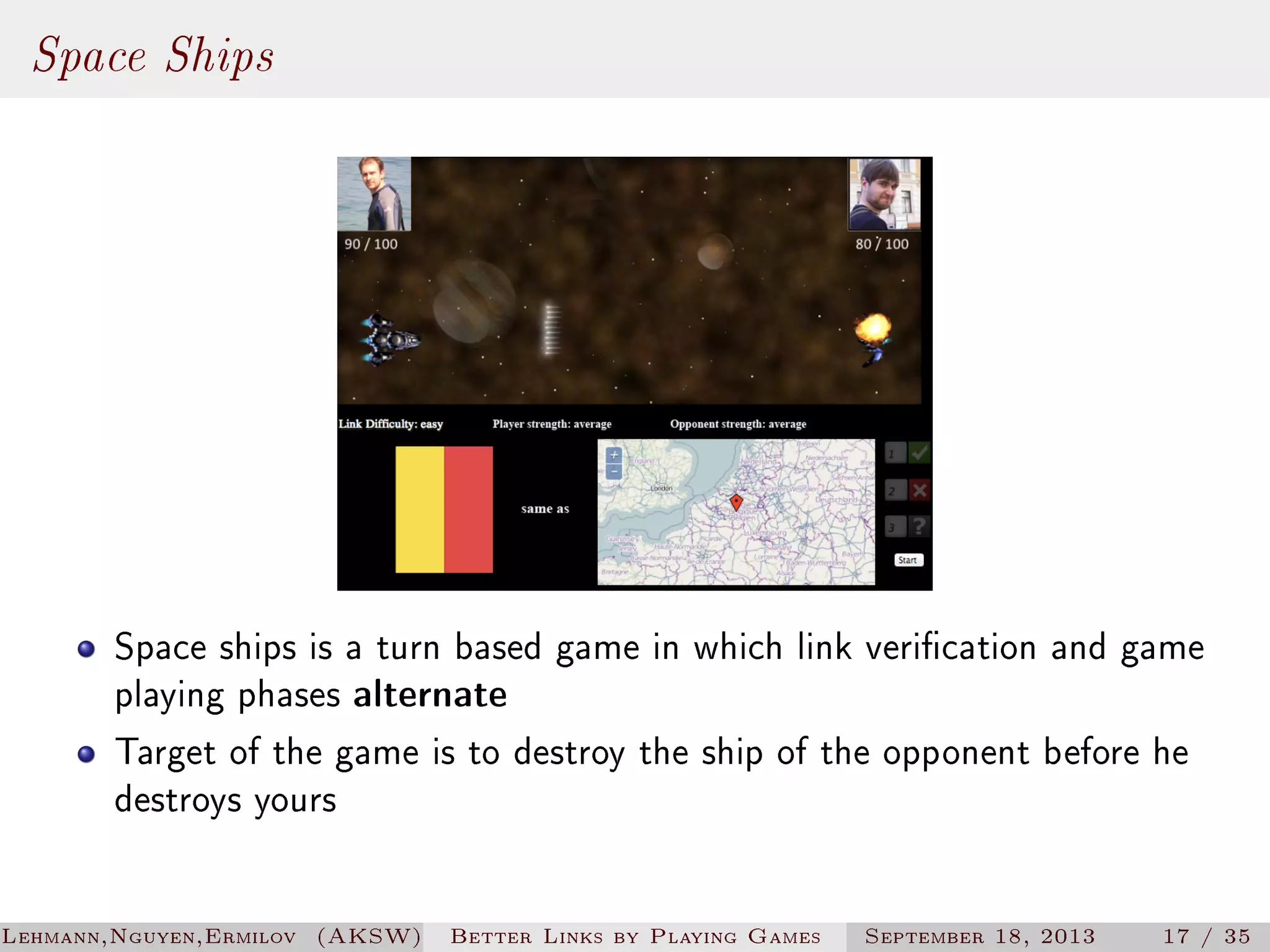 Space Ships

Space ships is a turn based game in which link verication and game
playing phases alternate
Target of the game is to destroy the ship of the opponent before he
destroys yours
Lehmann,Nguyen,Ermilov (AKSW)

Better Links by Playing Games

September 18, 2013

17 / 35

 