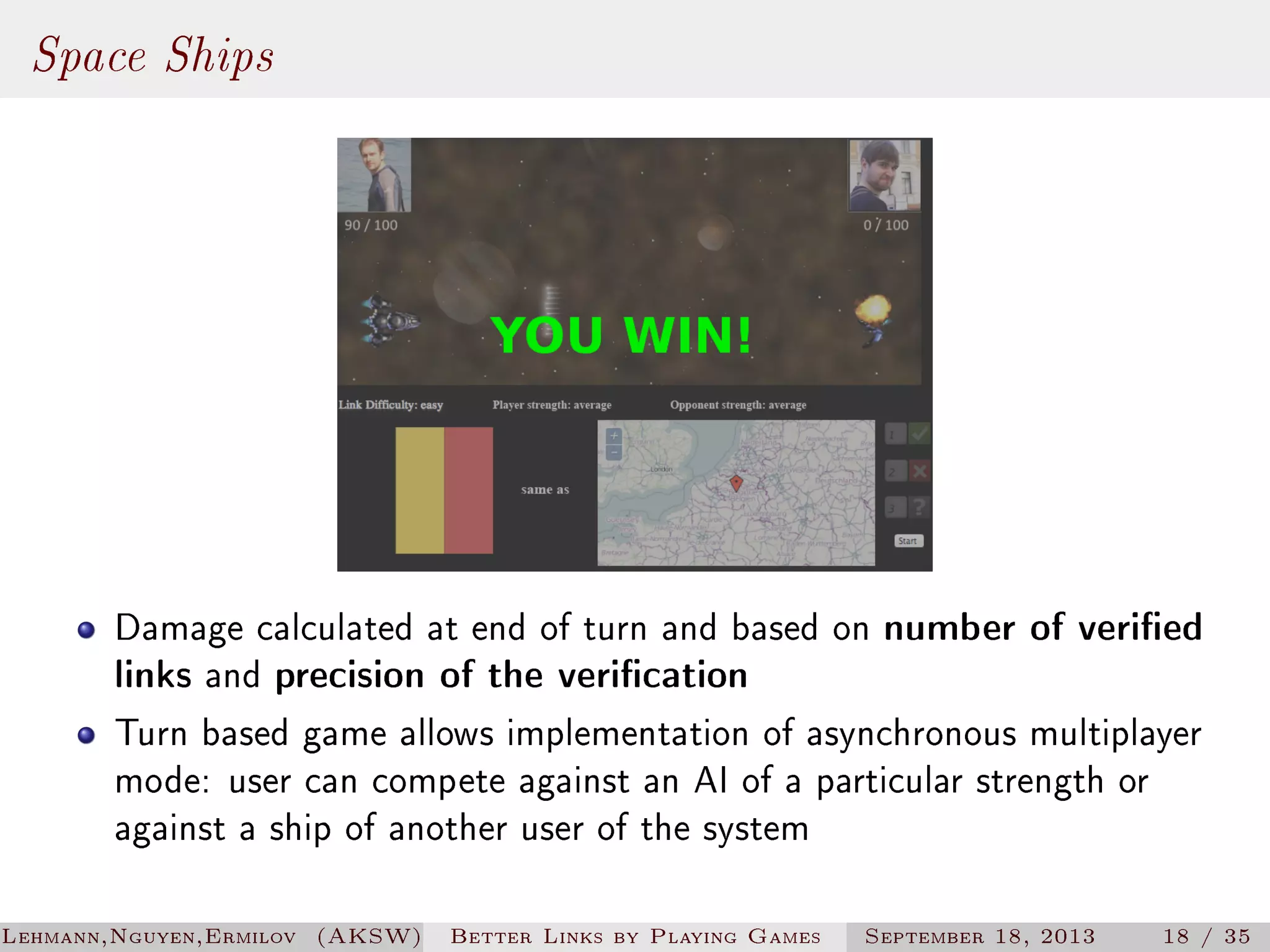 Space Ships

Damage calculated at end of turn and based on number of veried
links and precision of the verication
Turn based game allows implementation of asynchronous multiplayer
mode: user can compete against an AI of a particular strength or
against a ship of another user of the system
Lehmann,Nguyen,Ermilov (AKSW)

Better Links by Playing Games

September 18, 2013

18 / 35

 