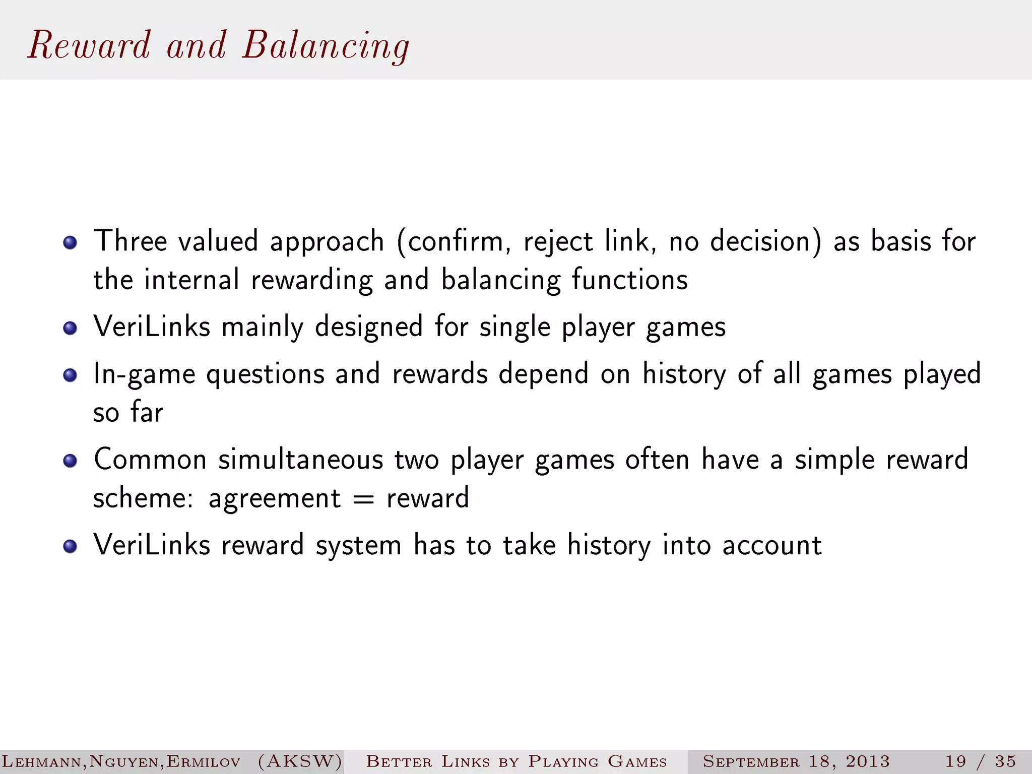 Reward and Balancing
Three valued approach (conrm, reject link, no decision) as basis for
the internal rewarding and balancing functions
VeriLinks mainly designed for single player games
In-game questions and rewards depend on history of all games played
so far
Common simultaneous two player games often have a simple reward
scheme: agreement = reward
VeriLinks reward system has to take history into account

Lehmann,Nguyen,Ermilov (AKSW)

Better Links by Playing Games

September 18, 2013

19 / 35

 