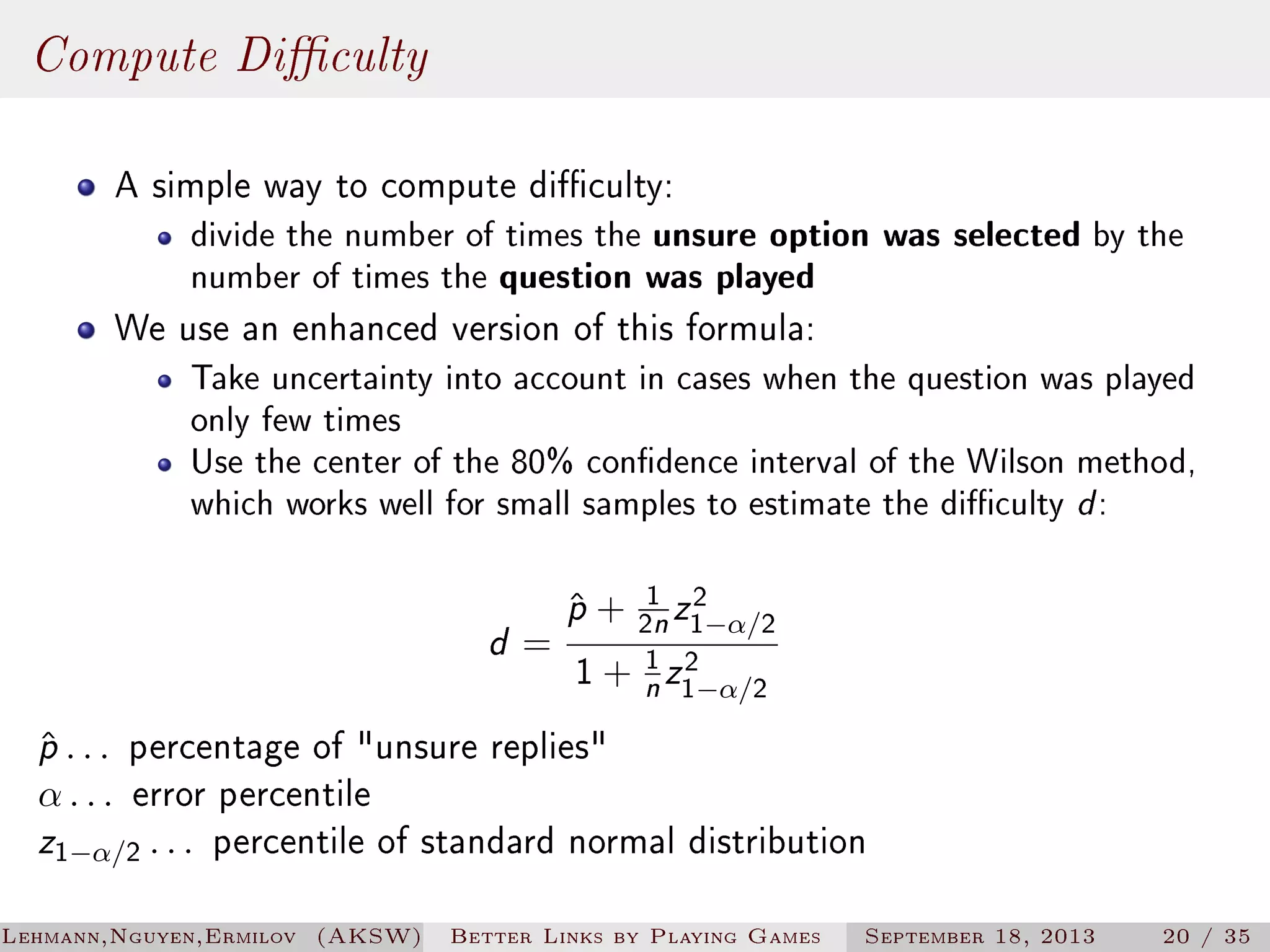 Compute Diculty
A simple way to compute diculty:

divide the number of times the unsure option
number of times the question was played

was selected by the

We use an enhanced version of this formula:

Take uncertainty into account in cases when the question was played
only few times
Use the center of the 80% condence interval of the Wilson method,
which works well for small samples to estimate the diculty d :

d=

ˆ
p + 21 z12−α/2
2
1 + 1 z1−α/2
n

n

ˆ
p . . . percentage of unsure replies
α . . . error percentile
z1−α/2 . . . percentile of standard normal distribution
Lehmann,Nguyen,Ermilov (AKSW)

Better Links by Playing Games

September 18, 2013

20 / 35

 
