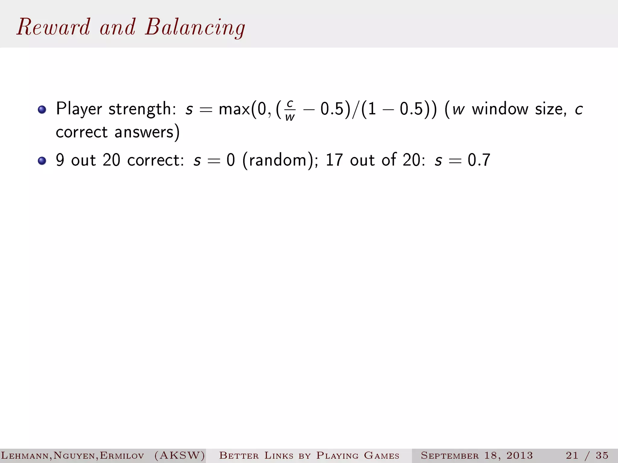 Reward and Balancing
c
Player strength: s = max(0, ( w − 0.5)/(1 − 0.5)) (w window size, c
correct answers)
9 out 20 correct: s = 0 (random); 17 out of 20: s = 0.7

Lehmann,Nguyen,Ermilov (AKSW)

Better Links by Playing Games

September 18, 2013

21 / 35

 