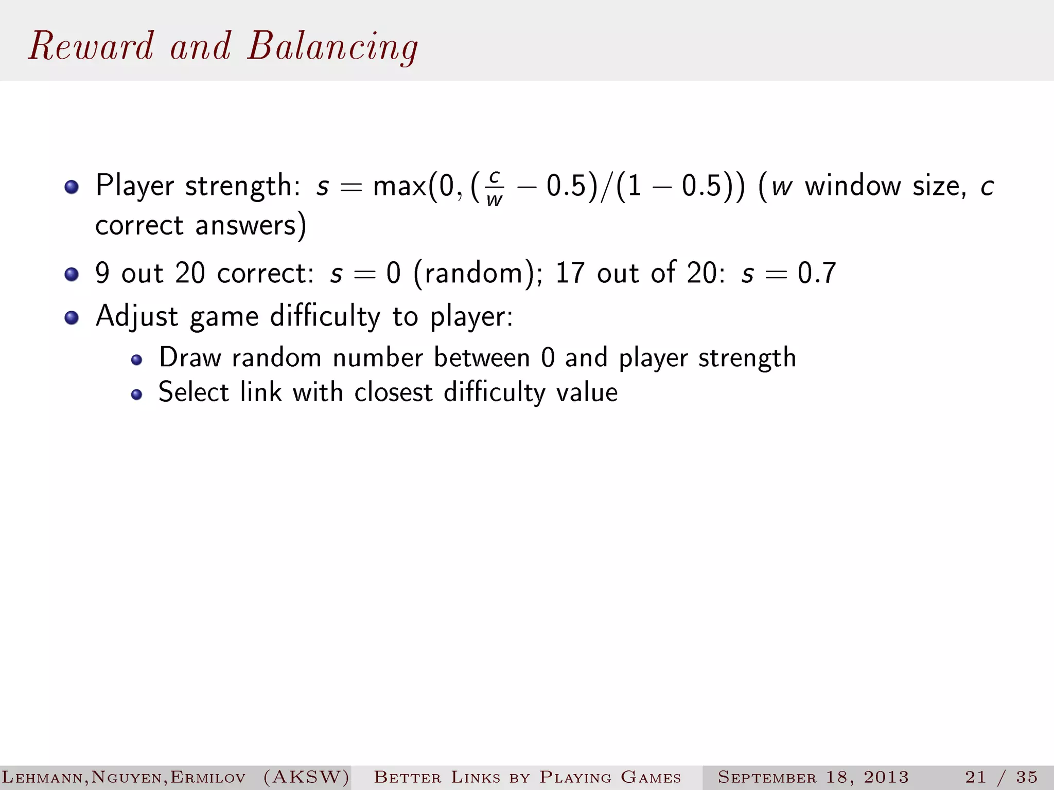 Reward and Balancing
c
Player strength: s = max(0, ( w − 0.5)/(1 − 0.5)) (w window size, c
correct answers)
9 out 20 correct: s = 0 (random); 17 out of 20: s = 0.7
Adjust game diculty to player:

Draw random number between 0 and player strength
Select link with closest diculty value

Lehmann,Nguyen,Ermilov (AKSW)

Better Links by Playing Games

September 18, 2013

21 / 35

 