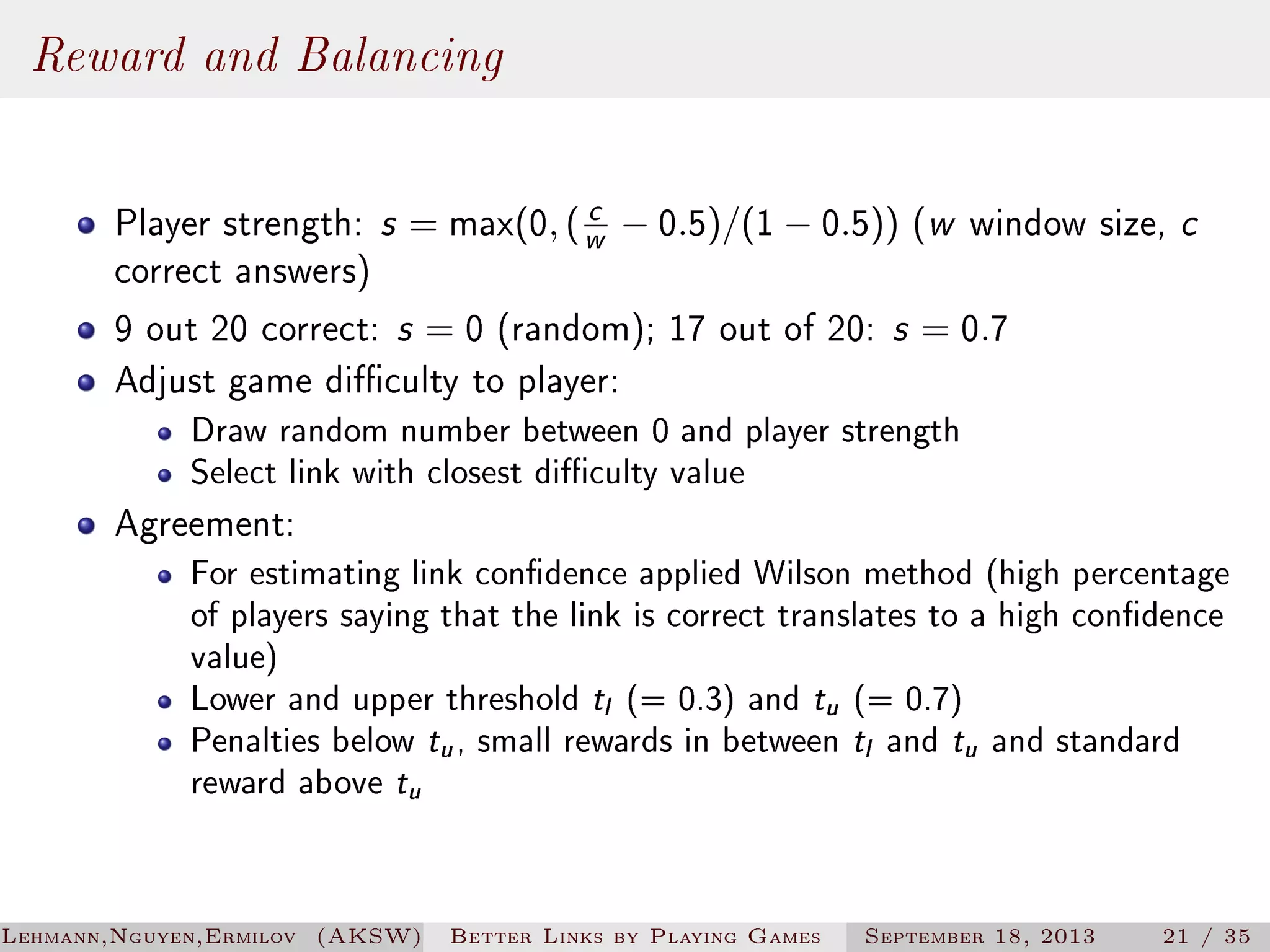 Reward and Balancing
c
Player strength: s = max(0, ( w − 0.5)/(1 − 0.5)) (w window size, c
correct answers)
9 out 20 correct: s = 0 (random); 17 out of 20: s = 0.7
Adjust game diculty to player:

Draw random number between 0 and player strength
Select link with closest diculty value

Agreement:

For estimating link condence applied Wilson method (high percentage
of players saying that the link is correct translates to a high condence
value)
Lower and upper threshold t (= 0.3) and t (= 0.7)
Penalties below t , small rewards in between t and t and standard
reward above t
l

u

u

l

u

u

Lehmann,Nguyen,Ermilov (AKSW)

Better Links by Playing Games

September 18, 2013

21 / 35

 