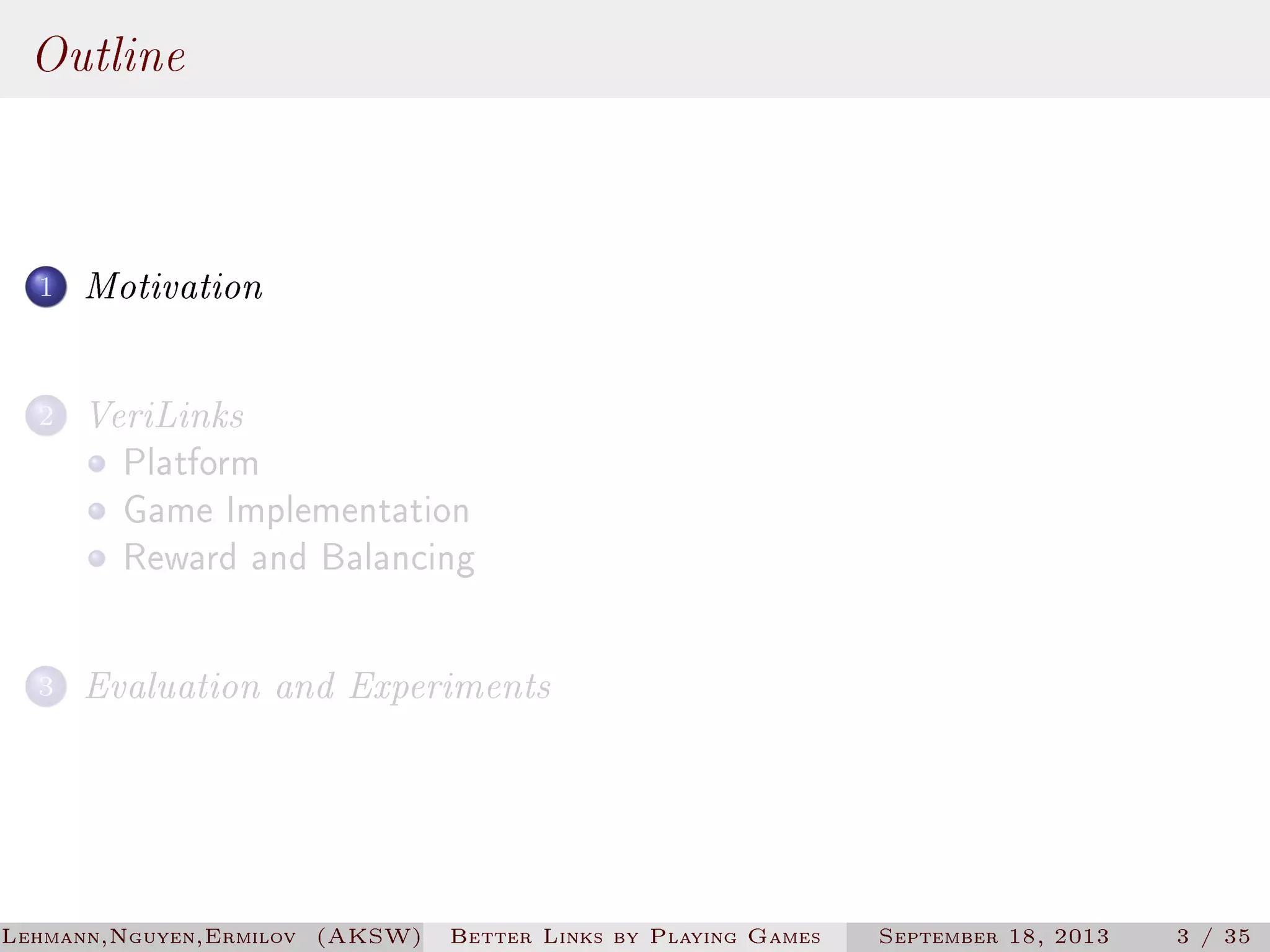 Outline
1

Motivation

2

VeriLinks
Platform
Game Implementation
Reward and Balancing

3

Evaluation and Experiments

Lehmann,Nguyen,Ermilov (AKSW)

Better Links by Playing Games

September 18, 2013

3 / 35

 