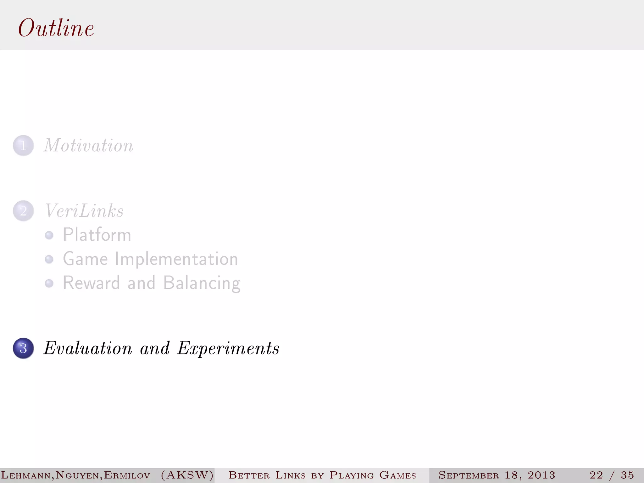Outline
1

Motivation

2

VeriLinks
Platform
Game Implementation
Reward and Balancing

3

Evaluation and Experiments

Lehmann,Nguyen,Ermilov (AKSW)

Better Links by Playing Games

September 18, 2013

22 / 35

 