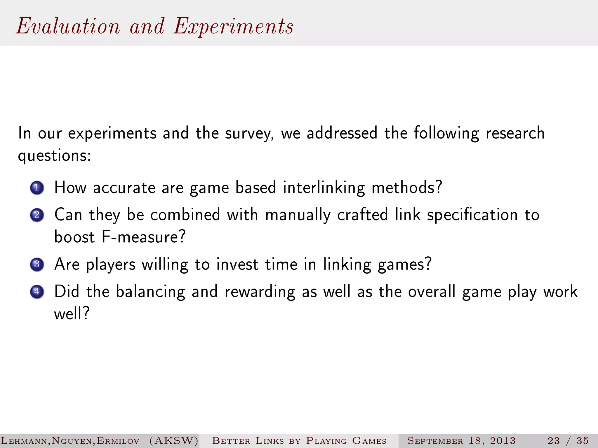 Evaluation and Experiments
In our experiments and the survey, we addressed the following research
questions:
1
2

3
4

How accurate are game based interlinking methods?
Can they be combined with manually crafted link specication to
boost F-measure?
Are players willing to invest time in linking games?
Did the balancing and rewarding as well as the overall game play work
well?

Lehmann,Nguyen,Ermilov (AKSW)

Better Links by Playing Games

September 18, 2013

23 / 35

 
