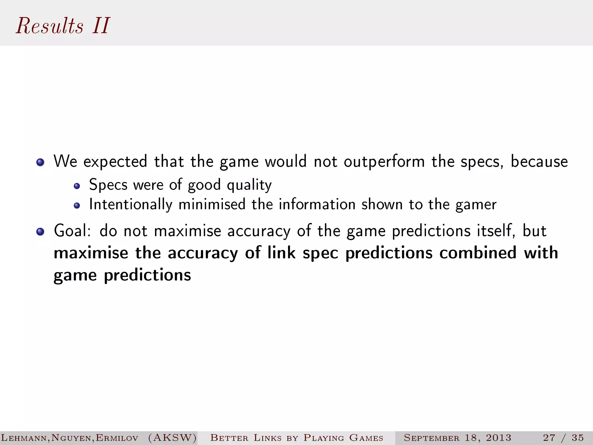 Results II

We expected that the game would not outperform the specs, because
Specs were of good quality
Intentionally minimised the information shown to the gamer

Goal: do not maximise accuracy of the game predictions itself, but
maximise the accuracy of link spec predictions combined with
game predictions

Lehmann,Nguyen,Ermilov (AKSW)

Better Links by Playing Games

September 18, 2013

27 / 35

 
