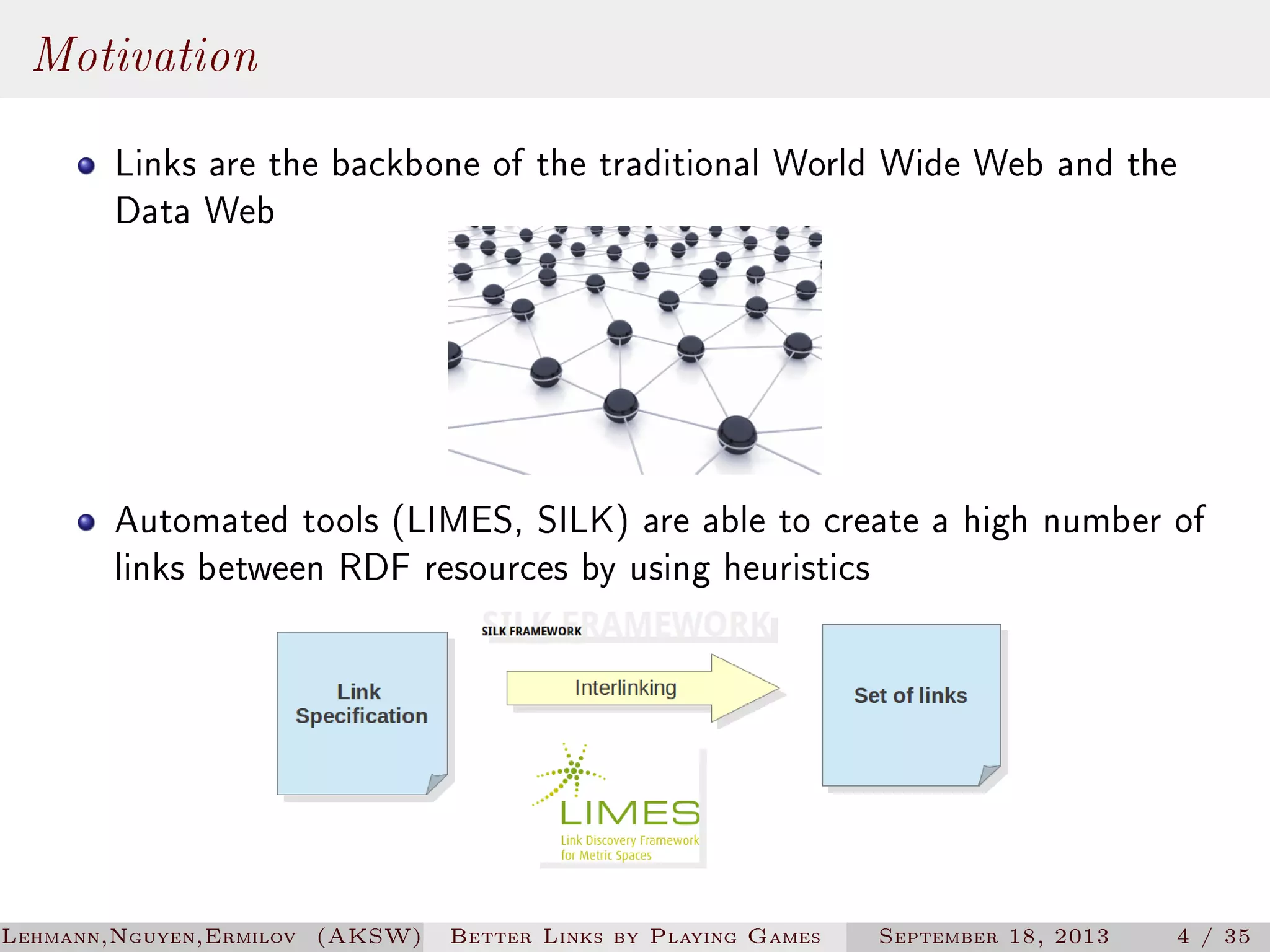 Motivation
Links are the backbone of the traditional World Wide Web and the
Data Web

Automated tools (LIMES, SILK) are able to create a high number of
links between RDF resources by using heuristics

Lehmann,Nguyen,Ermilov (AKSW)

Better Links by Playing Games

September 18, 2013

4 / 35

 
