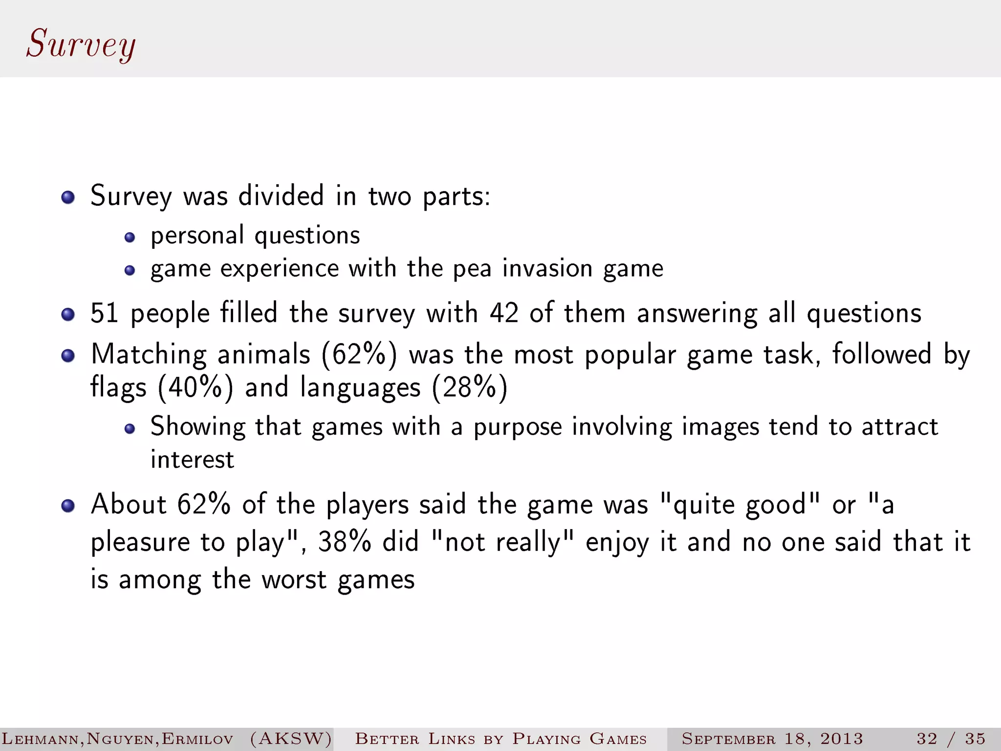 Survey
Survey was divided in two parts:

personal questions
game experience with the pea invasion game

51 people lled the survey with 42 of them answering all questions
Matching animals (62%) was the most popular game task, followed by
ags (40%) and languages (28%)
Showing that games with a purpose involving images tend to attract
interest

About 62% of the players said the game was quite good or a
pleasure to play, 38% did not really enjoy it and no one said that it
is among the worst games

Lehmann,Nguyen,Ermilov (AKSW)

Better Links by Playing Games

September 18, 2013

32 / 35

 