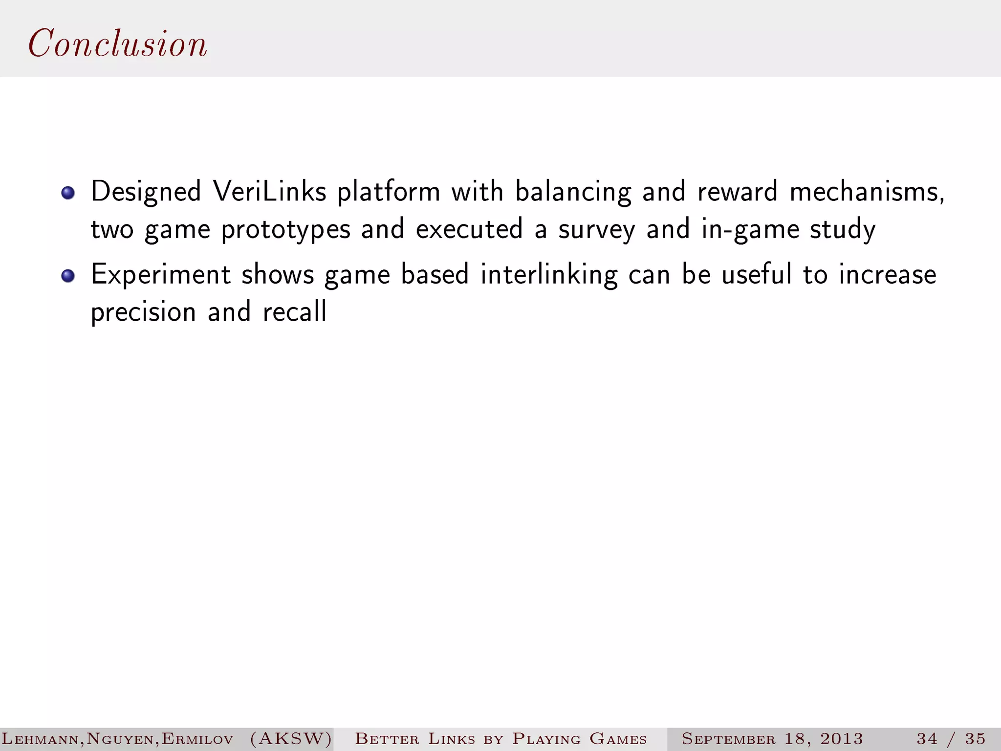 Conclusion
Designed VeriLinks platform with balancing and reward mechanisms,
two game prototypes and executed a survey and in-game study
Experiment shows game based interlinking can be useful to increase
precision and recall

Lehmann,Nguyen,Ermilov (AKSW)

Better Links by Playing Games

September 18, 2013

34 / 35

 