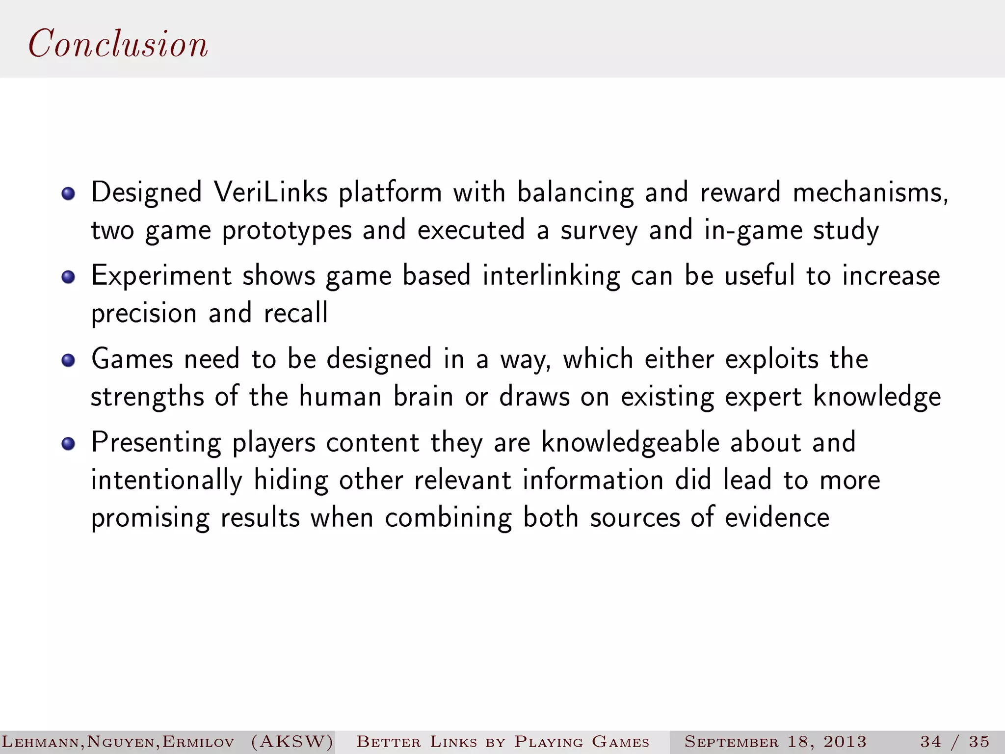 Conclusion
Designed VeriLinks platform with balancing and reward mechanisms,
two game prototypes and executed a survey and in-game study
Experiment shows game based interlinking can be useful to increase
precision and recall
Games need to be designed in a way, which either exploits the
strengths of the human brain or draws on existing expert knowledge
Presenting players content they are knowledgeable about and
intentionally hiding other relevant information did lead to more
promising results when combining both sources of evidence

Lehmann,Nguyen,Ermilov (AKSW)

Better Links by Playing Games

September 18, 2013

34 / 35

 
