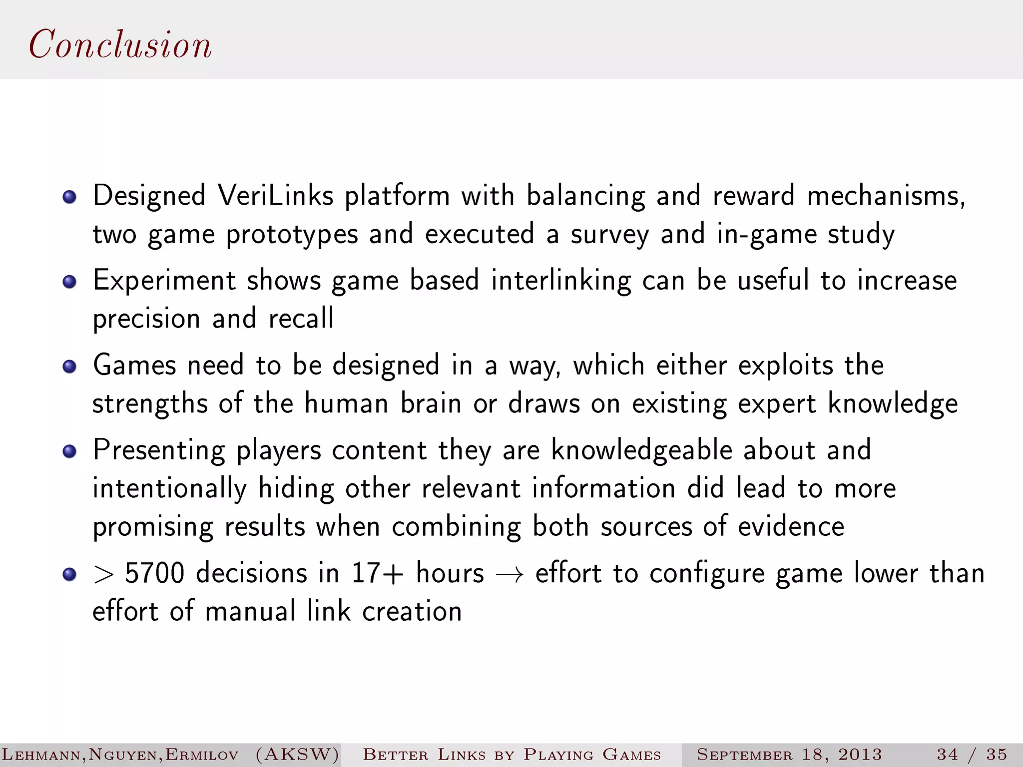 Conclusion
Designed VeriLinks platform with balancing and reward mechanisms,
two game prototypes and executed a survey and in-game study
Experiment shows game based interlinking can be useful to increase
precision and recall
Games need to be designed in a way, which either exploits the
strengths of the human brain or draws on existing expert knowledge
Presenting players content they are knowledgeable about and
intentionally hiding other relevant information did lead to more
promising results when combining both sources of evidence
 5700 decisions in 17+ hours → eort to congure game lower than
eort of manual link creation

Lehmann,Nguyen,Ermilov (AKSW)

Better Links by Playing Games

September 18, 2013

34 / 35

 