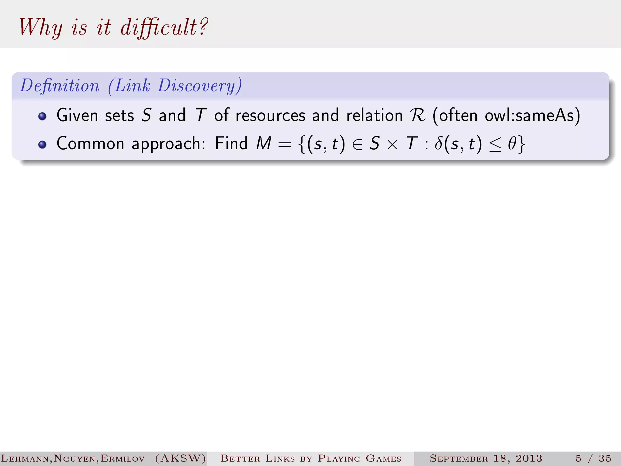 Why is it dicult?
Denition (Link Discovery)
Given sets S and T of resources and relation R (often owl:sameAs)
Common approach: Find M = {(s , t ) ∈ S × T : δ(s , t ) ≤ θ}

Lehmann,Nguyen,Ermilov (AKSW)

Better Links by Playing Games

September 18, 2013

5 / 35

 