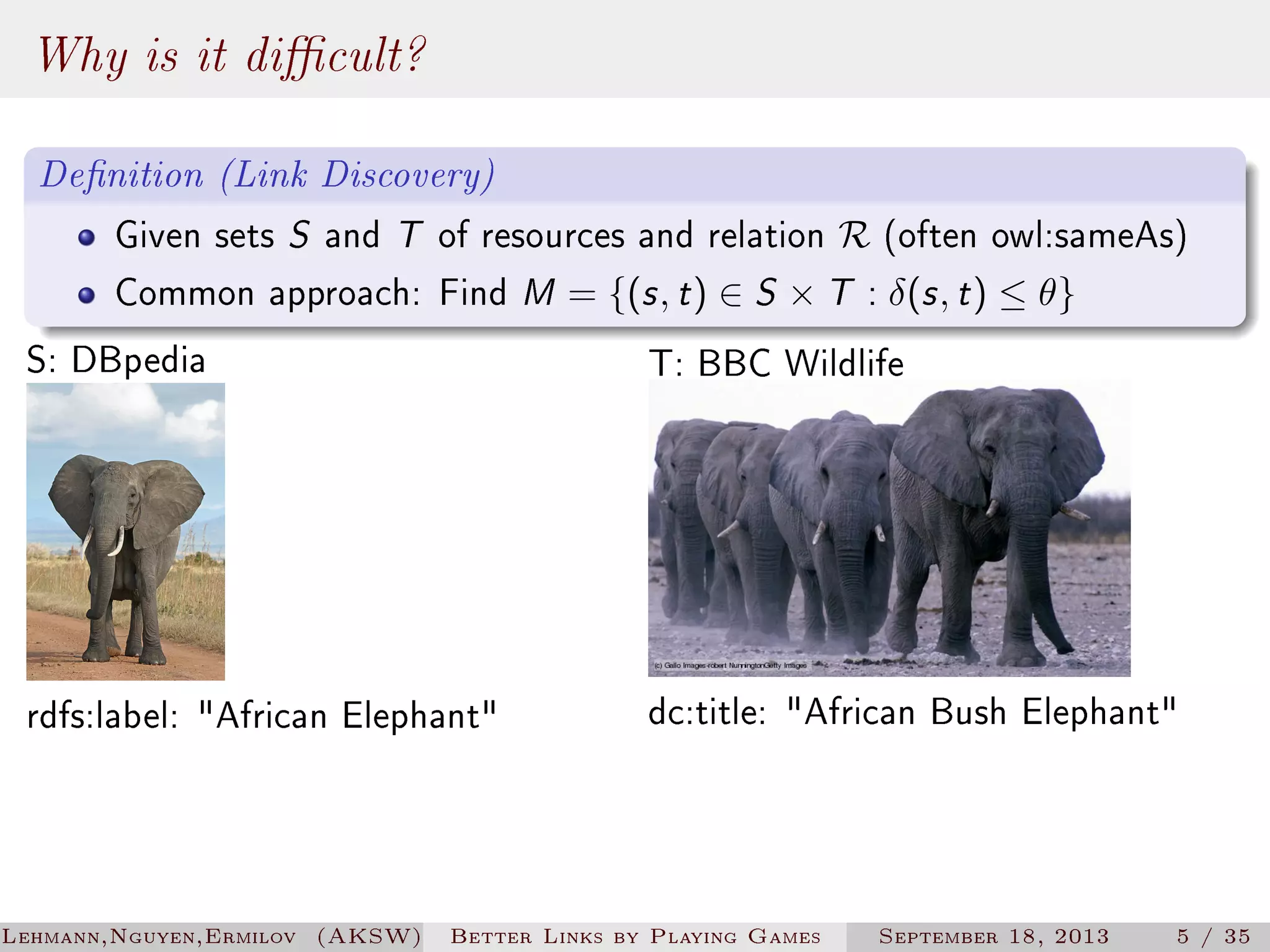 Why is it dicult?
Denition (Link Discovery)
Given sets S and T of resources and relation R (often owl:sameAs)
Common approach: Find M = {(s , t ) ∈ S × T : δ(s , t ) ≤ θ}

S: DBpedia

T: BBC Wildlife

rdfs:label: African Elephant

dc:title: African Bush Elephant

Lehmann,Nguyen,Ermilov (AKSW)

Better Links by Playing Games

September 18, 2013

5 / 35

 