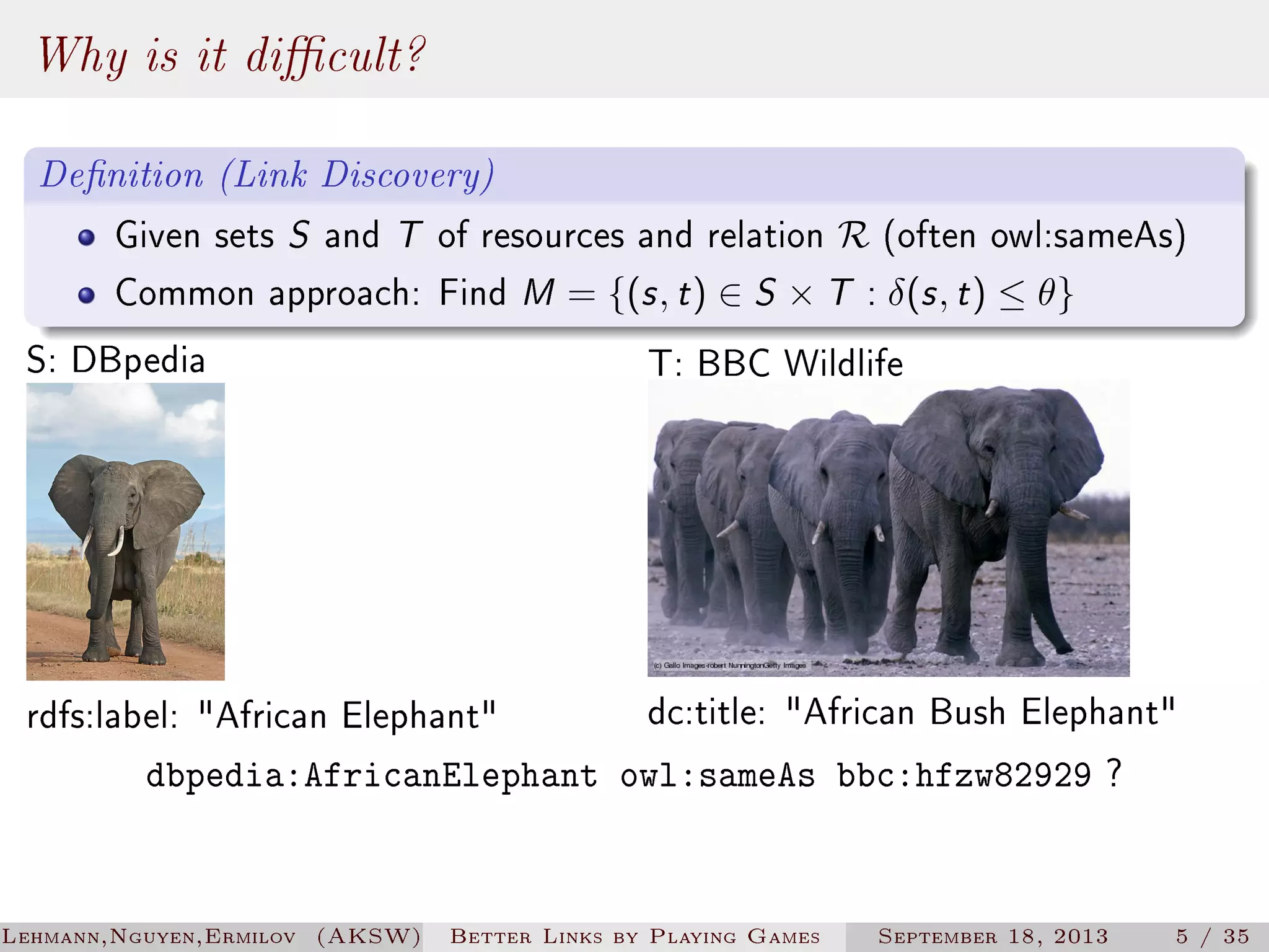 Why is it dicult?
Denition (Link Discovery)
Given sets S and T of resources and relation R (often owl:sameAs)
Common approach: Find M = {(s , t ) ∈ S × T : δ(s , t ) ≤ θ}

S: DBpedia

T: BBC Wildlife

dc:title: African Bush Elephant
dbpedia:AfricanElephant owl:sameAs bbc:hfzw82929 ?

rdfs:label: African Elephant

Lehmann,Nguyen,Ermilov (AKSW)

Better Links by Playing Games

September 18, 2013

5 / 35

 