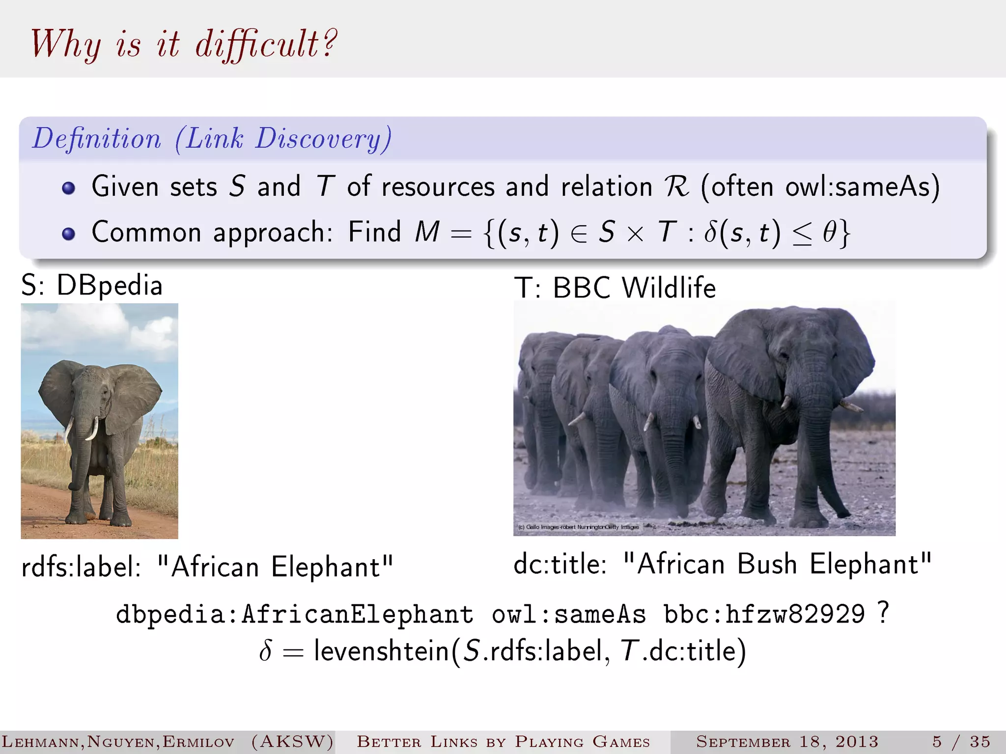 Why is it dicult?
Denition (Link Discovery)
Given sets S and T of resources and relation R (often owl:sameAs)
Common approach: Find M = {(s , t ) ∈ S × T : δ(s , t ) ≤ θ}

S: DBpedia

T: BBC Wildlife

dc:title: African Bush Elephant
dbpedia:AfricanElephant owl:sameAs bbc:hfzw82929 ?
δ = levenshtein(S .rdfs:label, T .dc:title)

rdfs:label: African Elephant

Lehmann,Nguyen,Ermilov (AKSW)

Better Links by Playing Games

September 18, 2013

5 / 35

 