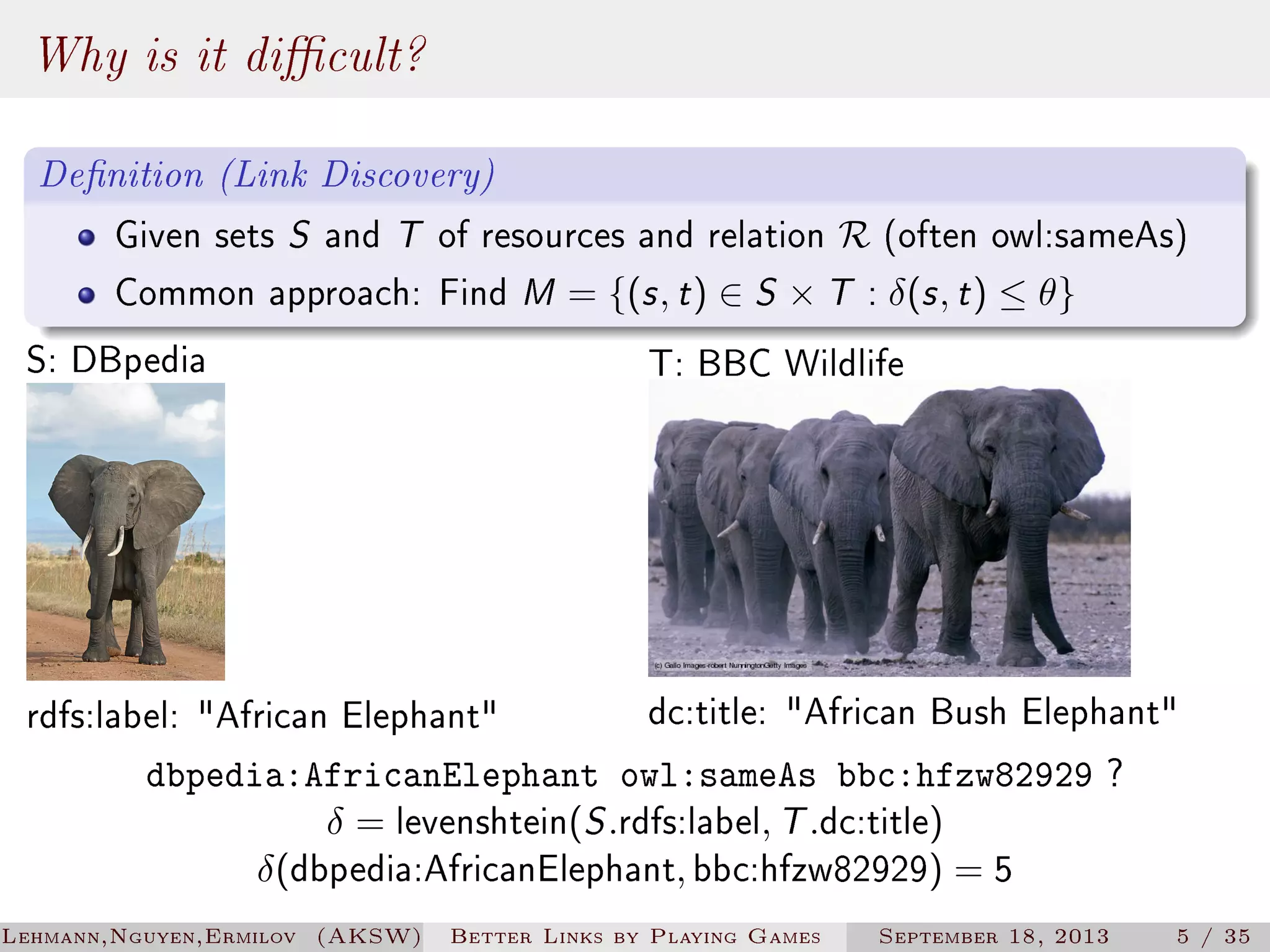 Why is it dicult?
Denition (Link Discovery)
Given sets S and T of resources and relation R (often owl:sameAs)
Common approach: Find M = {(s , t ) ∈ S × T : δ(s , t ) ≤ θ}

S: DBpedia

T: BBC Wildlife

dc:title: African Bush Elephant
dbpedia:AfricanElephant owl:sameAs bbc:hfzw82929 ?
δ = levenshtein(S .rdfs:label, T .dc:title)
δ(dbpedia:AfricanElephant, bbc:hfzw82929) = 5

rdfs:label: African Elephant

Lehmann,Nguyen,Ermilov (AKSW)

Better Links by Playing Games

September 18, 2013

5 / 35

 