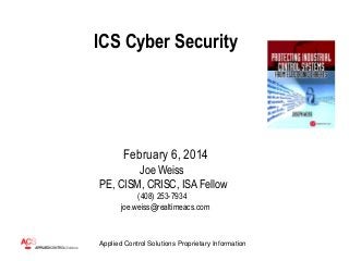 ICS Cyber Security

February 6, 2014
Joe Weiss
PE, CISM, CRISC, ISA Fellow
(408) 253-7934
joe.weiss@realtimeacs.com

Applied Control Solutions Proprietary Information

 