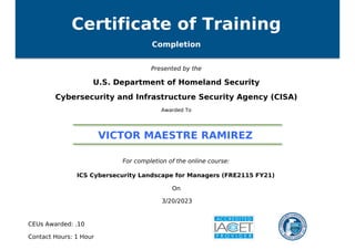 Certificate of Training
Completion
Presented by the
U.S. Department of Homeland Security
Cybersecurity and Infrastructure Security Agency (CISA)
Awarded To
VICTOR MAESTRE RAMIREZ
For completion of the online course:
ICS Cybersecurity Landscape for Managers (FRE2115 FY21)
On
3/20/2023
CEUs Awarded: .10
Contact Hours: 1 Hour
Powered by TCPDF (www.tcpdf.org)
 