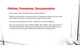 Policies, Procedures, Documentation
• Start simply, then schedule annual policy updates.
• Begin by meeting the requirements of any regulatory bodies you fall under,
then build from there. Compliance does not equal security.
• If you are not regulated, the CIS / SANS 20 are solid templates.
• We work with clients under HIPAA, FINRA, NIST, NERC, and Department of
Defense regulations, and bring the best practices from other groups into
our clients environments if those work best for that organization.
10
 