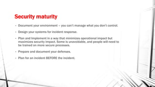 Security maturity
• Document your environment – you can’t manage what you don’t control.
• Design your systems for incident response.
• Plan and Implement in a way that minimizes operational impact but
maximizes security impact. Some is unavoidable, and people will need to
be trained on more secure processes.
• Prepare and document your defenses.
• Plan for an incident BEFORE the incident.
11
 