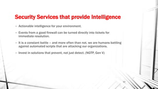 Security Services that provide Intelligence
• Actionable intelligence for your environment.
• Events from a good firewall can be turned directly into tickets for
immediate resolution.
• It is a constant battle – and more often than not, we are humans battling
against automated scripts that are attacking our organizations.
• Invest in solutions that prevent, not just detect. (NGTP, Gen V)
13
 