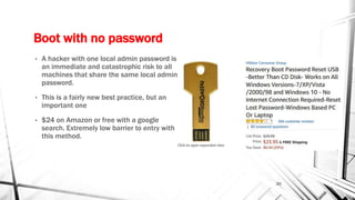 Boot with no password
• A hacker with one local admin password is
an immediate and catastrophic risk to all
machines that share the same local admin
password.
• This is a fairly new best practice, but an
important one
• $24 on Amazon or free with a google
search. Extremely low barrier to entry with
this method.
20
 