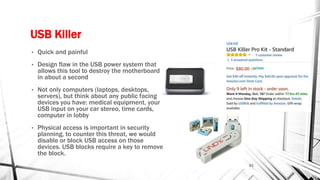 USB Killer
• Quick and painful
• Design flaw in the USB power system that
allows this tool to destroy the motherboard
in about a second
• Not only computers (laptops, desktops,
servers), but think about any public facing
devices you have: medical equipment, your
USB input on your car stereo, time cards,
computer in lobby
• Physical access is important in security
planning, to counter this threat, we would
disable or block USB access on those
devices. USB blocks require a key to remove
the block.
21
 