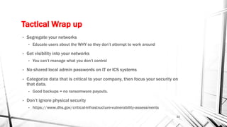 Tactical Wrap up
• Segregate your networks
• Educate users about the WHY so they don’t attempt to work around
• Get visibility into your networks
• You can’t manage what you don’t control
• No shared local admin passwords on IT or ICS systems
• Categorize data that is critical to your company, then focus your security on
that data.
• Good backups = no ransomware payouts.
• Don’t ignore physical security
• https://www.dhs.gov/critical-infrastructure-vulnerability-assessments
22
 