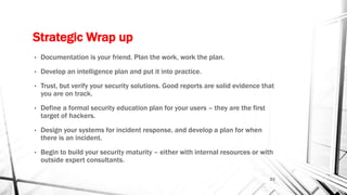 Strategic Wrap up
• Documentation is your friend. Plan the work, work the plan.
• Develop an intelligence plan and put it into practice.
• Trust, but verify your security solutions. Good reports are solid evidence that
you are on track.
• Define a formal security education plan for your users – they are the first
target of hackers.
• Design your systems for incident response, and develop a plan for when
there is an incident.
• Begin to build your security maturity – either with internal resources or with
outside expert consultants.
23
 
