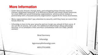More Information
• Cyber Security threats change daily, and mitigating those threats requires
trained, dedicated resources. It is difficult to attract and retain those resources
for most SMB and small Enterprise organizations, which is what makes a
partnership with a focused security organization a good fit for many businesses.
• Many organizations don’t pay attention to security until they have an event that
forces them to.
• Infonaligy is here to be your security partner to get you ahead of that curve. If
we can be of service, let’s talk. For additional information about Infonaligy
services, or to schedule a free one-hour consultation with our CISO, please
contact:
Brad Germany
Infonaligy
bgermany@infonaligy.com
469.270.0499
24
 