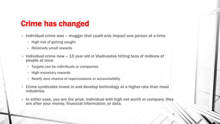 Crime has changed
• Individual crime was – mugger that could only impact one person at a time
• High risk of getting caught
• Relatively small rewards
• Individual crime now – 15 year old in Vladivostok hitting tens of millions of
people at once
• Targets can be individuals or companies
• High monetary rewards
• Nearly zero chance of repercussions or accountability
• Crime syndicates invest in and develop technology at a higher rate than most
industries.
• In either case, you are the prize. Individual with high net worth or company, they
are after your money, financial information, or data.
3
 