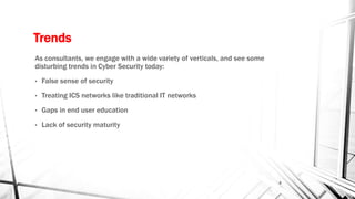 Trends
As consultants, we engage with a wide variety of verticals, and see some
disturbing trends in Cyber Security today:
• False sense of security
• Treating ICS networks like traditional IT networks
• Gaps in end user education
• Lack of security maturity
4
 