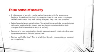 False sense of security
• A false sense of security can be as bad as no security for a company.
Buying a firewall and putting it in the data closet is how many companies
deal with security – they look to buy things so they can ‘check the box’.
• Cyber Security is not a static state. You should constantly be preparing your
defenses, monitoring for issues, and staying up to date with the daily
changes that happen in the world of security.
• Someone in your organization should approach supply chain, physical, and
data security with a focused eye on risk.
• Are you staffed for that? This is why Cyber Security companies are popping
up everywhere.
5
 