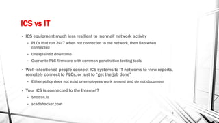 ICS vs IT
• ICS equipment much less resilient to ‘normal’ network activity
• PLCs that run 24x7 when not connected to the network, then flap when
connected
• Unexplained downtime
• Overwrite PLC firmware with common penetration testing tools
• Well-intentioned people connect ICS systems to IT networks to view reports,
remotely connect to PLCs, or just to “get the job done”
• Either policy does not exist or employees work around and do not document
• Your ICS is connected to the Internet?
• Shodan.io
• scadahacker.com
6
 