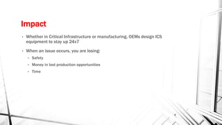 Impact
• Whether in Critical Infrastructure or manufacturing, OEMs design ICS
equipment to stay up 24x7
• When an issue occurs, you are losing:
• Safety
• Money in lost production opportunities
• Time
8
 