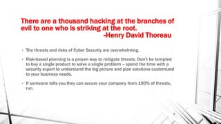 There are a thousand hacking at the branches of
evil to one who is striking at the root.
-Henry David Thoreau
• The threats and risks of Cyber Security are overwhelming.
• Risk-based planning is a proven way to mitigate threats. Don’t be tempted
to buy a single product to solve a single problem – spend the time with a
security expert to understand the big picture and plan solutions customized
to your business needs.
• If someone tells you they can secure your company from 100% of threats,
run.
9
 