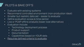 PILOTS & BAKE OFF’S
• Evaluate with existing systems
• Recommend controlled environment (non-production ideal)
• Smaller but realistic data set – easier to evaluate
• Define evaluation scope & time period
• Live or PCAP offline analysis (lower cost alternative)
• Evaluation include:
• Technology deployment process
• Product support
• Documentation
• Capabilities based on YOUR data
• Requires defined criteria to evaluate
 