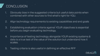 CONCLUSION
1. Obviously bias in the suggested criteria but useful data points when
combined with other sources to find what's right for YOU.
2. Align technology requirements to existing capabilities and end goals
3. Establishing evaluation criteria against YOUR objectives is essential
before you begin evaluating technology.
4. Importance of testing technology alongside YOUR existing systems &
data is a true test of the value of the solution but understand how it
scales.
5. Testing criteria is also useful in defining an effective RFP
 