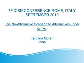 7th ICSD CONFERENCE,ROME, ITALY
SEPTEMBER 2019
The No-Alternative Scenario to Alternatives under
NEPA.
Kalpana Murari
India
 